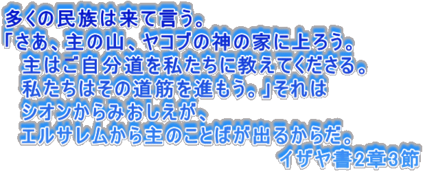 多くの民族は来て言う。 「さあ、主の山、ヤコブの神の家に上ろう。 主はご自分道を私たちに教えてくださる。 私たちはその道筋を進もう。」それは シオンからみおしえが、 エルサレムから主のことばが出るからだ。 イザヤ書2章3節